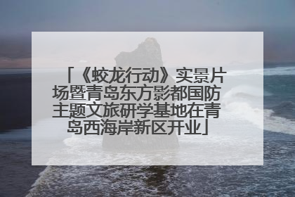《蛟龙行动》实景片场暨青岛东方影都国防主题文旅研学基地在青岛西海岸新区开业