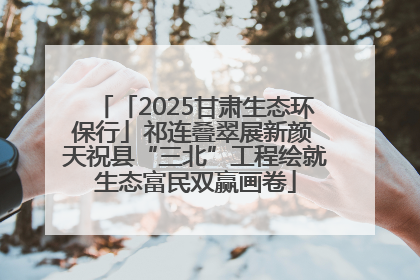 「2025甘肃生态环保行」祁连叠翠展新颜 天祝县“三北”工程绘就生态富民双赢画卷
