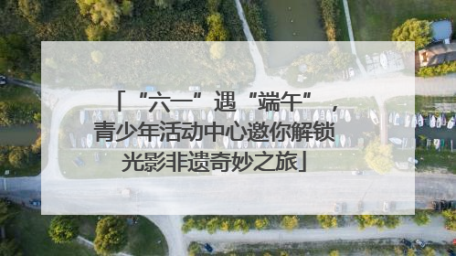 “六一”遇“端午”，青少年活动中心邀你解锁光影非遗奇妙之旅