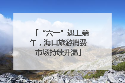 “六一”遇上端午，海口旅游消费市场持续升温