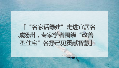 “名家话绿建”走进宜居名城扬州，专家学者围绕“改善型住宅”各抒己见贡献智慧