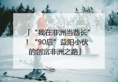 “我在非洲当酋长”！“90后”益阳小伙的创富非洲之路