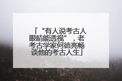 “有人说考古人眼睛能透视”，老考古学家何德亮畅谈他的考古人生