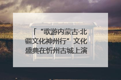 “歌游内蒙古·北疆文化神州行”文化盛典在忻州古城上演——蒙晋文化交融共谱文旅融合新篇