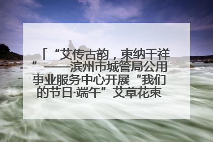 “艾传古韵，束纳千祥”——滨州市城管局公用事业服务中心开展“我们的节日·端午”艾草花束制作主题活动