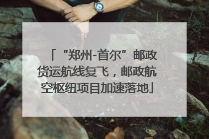 “郑州-首尔”邮政货运航线复飞，邮政航空枢纽项目加速落地