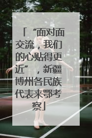 “面对面交流，我们的心贴得更近”，新疆博州各民族代表来鄂考察