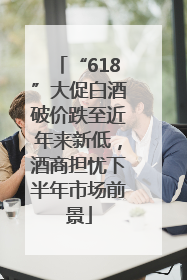 “618”大促白酒破价跌至近年来新低，酒商担忧下半年市场前景