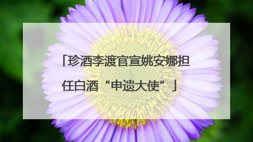 珍酒李渡官宣姚安娜担任白酒“申遗大使”