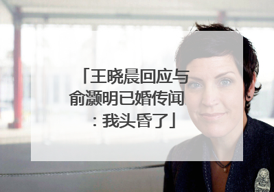 王晓晨回应与俞灏明已婚传闻：我头昏了