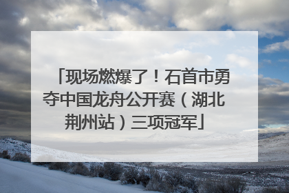 现场燃爆了！石首市勇夺中国龙舟公开赛（湖北荆州站）三项冠军