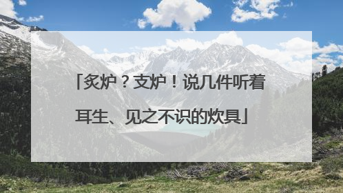 炙炉？支炉！说几件听着耳生、见之不识的炊具