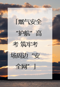 燃气安全“护航”高考 筑牢考场周边“安全网”