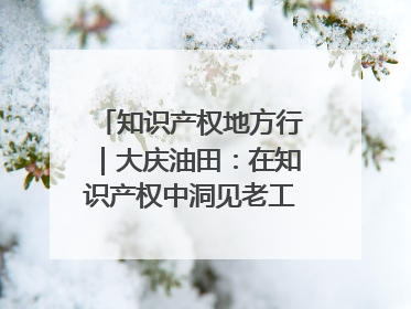 知识产权地方行｜大庆油田：在知识产权中洞见老工业基地的 “创新密码”