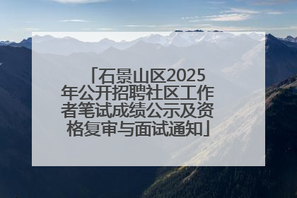 石景山区2025年公开招聘社区工作者笔试成绩公示及资格复审与面试通知
