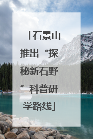 石景山推出“探秘新石野”科普研学路线