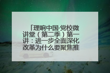 理响中国·党校微讲堂（第二季）第一讲：进一步全面深化改革为什么要聚焦推进中国式现代化