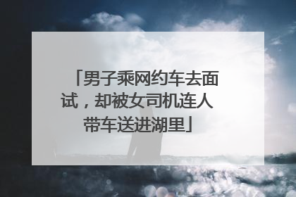 男子乘网约车去面试，却被女司机连人带车送进湖里