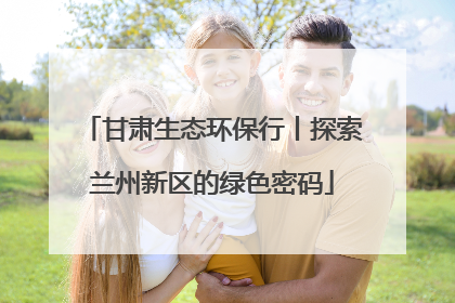 甘肃生态环保行丨探索兰州新区的绿色密码