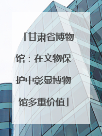 甘肃省博物馆：在文物保护中彰显博物馆多重价值