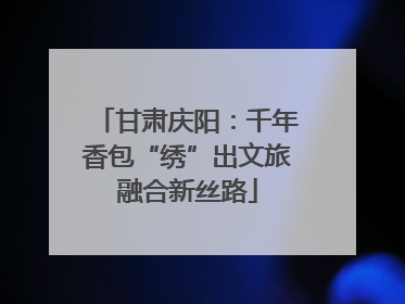 甘肃庆阳：千年香包“绣”出文旅融合新丝路