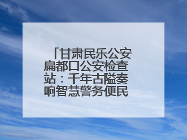 甘肃民乐公安扁都口公安检查站：千年古隘奏响智慧警务便民服务新乐章