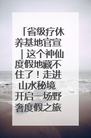 省级疗休养基地官宣｜这个神仙度假地藏不住了！走进山水秘境 开启一场野奢度假之旅！