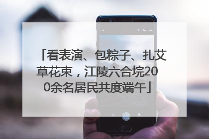 看表演、包粽子、扎艾草花束，江陵六合垸200余名居民共度端午