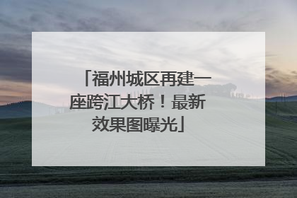 福州城区再建一座跨江大桥！最新效果图曝光
