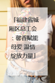 福建省城厢区总工会：馨香赋能母爱 温情绽放力量
