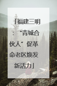 福建三明：“青城合伙人”促革命老区焕发新活力