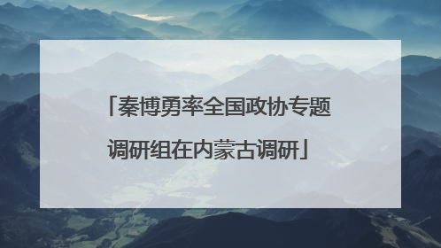秦博勇率全国政协专题调研组在内蒙古调研