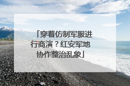 穿着仿制军服进行商演？红安军地协作整治乱象