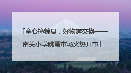 童心撞粽夏，好物趣交换——南关小学跳蚤市场火热开市