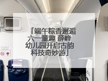 端午粽香邂逅六一童趣 薛峰幼儿园开启古韵科技奇妙游