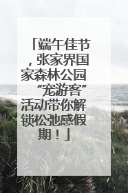 端午佳节，张家界国家森林公园“宠游客”活动带你解锁松弛感假期！