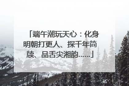 端午潮玩天心：化身明朝打更人、探千年简牍、品舌尖湘韵……