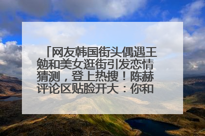 网友韩国街头偶遇王勉和美女逛街引发恋情猜测，登上热搜！陈赫评论区贴脸开大：你和谁逛街？我也想知道
