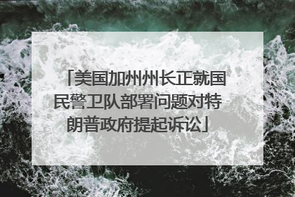 美国加州州长正就国民警卫队部署问题对特朗普政府提起诉讼