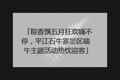 粽香飘五月狂欢嗨不停，平江石牛寨景区端午主题活动热忱迎客