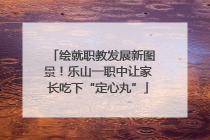 绘就职教发展新图景！乐山一职中让家长吃下“定心丸”