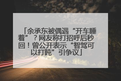 余承东被偶遇“开车睡着”？网友称打招呼后秒回！曾公开表示“智驾可以打盹”引争议