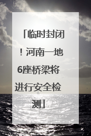 临时封闭！河南一地6座桥梁将进行安全检测
