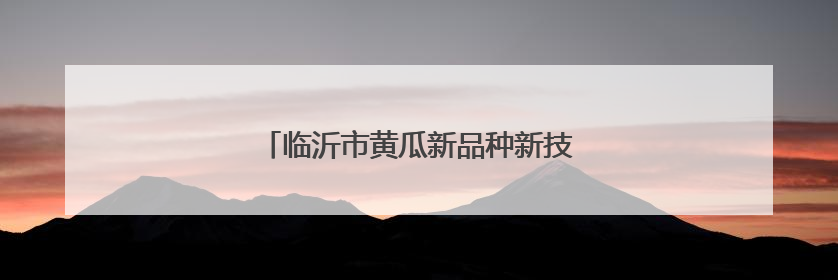 临沂市黄瓜新品种新技术培训班在沂南县举办