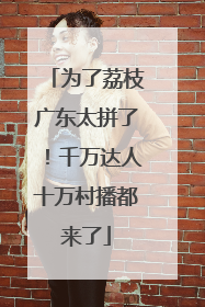 为了荔枝广东太拼了！千万达人十万村播都来了