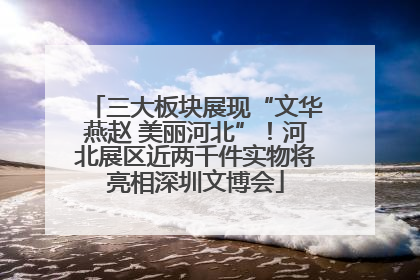 三大板块展现“文华燕赵 美丽河北”！河北展区近两千件实物将亮相深圳文博会