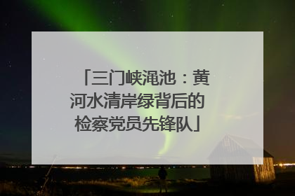 三门峡渑池：黄河水清岸绿背后的检察党员先锋队