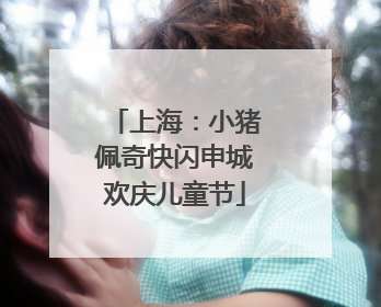 上海：小猪佩奇快闪申城欢庆儿童节