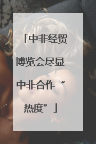 中非经贸博览会尽显中非合作“热度”
