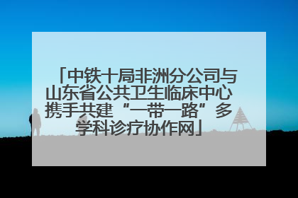 中铁十局非洲分公司与山东省公共卫生临床中心携手共建“一带一路”多学科诊疗协作网